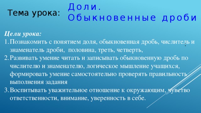 Доли.  Обыкновенные дроби   : Тема урока: Цели урока:  Познакомить с понятием доля, обыкновенная дробь, числитель и знаменатель дроби, половина, треть, четверть, Развивать умение читать и записывать обыкновенную дробь по числителю и знаменателю, логическое мышление учащихся, формировать умение самостоятельно проверять правильность выполнения задания Воспитывать уважительное отношение к окружающим, чувство ответственности, внимание, уверенность в себе.   