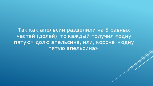 Так как апельсин разделили на 5 равных частей (долей), то каждый получил «одну пятую» долю апельсина, или, короче «одну пятую апельсина». 