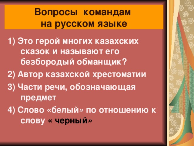Вопросы командам  на русском языке 1) Это герой многих казахских сказок и называют его безбородый обманщик?          2) Автор казахской хрестоматии 3)  Части речи, обозначающая предмет 4) Слово «белый »  по отношению к слову « черный »     