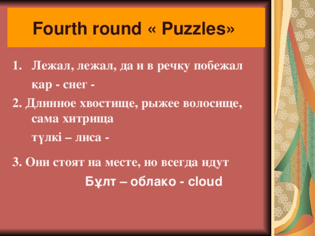 Fourth round « Puzzles »  Лежал, лежал, да и в речку побежал     қар - снег - 2. Длинное хвостище, рыжее волосище, сама хитрища     түлкі – лиса - 3. Они стоят на месте, но всегда идут   Бұлт – облако - cloud   
