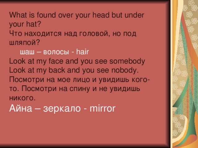 What is found over your head but under your hat? Что находится над головой, но под шляпой?  шаш – волосы - hair Look at my face and you see somebody  Look at my back and you see nobody. Посмотри на мое лицо и увидишь кого-то. Посмотри на спину и не увидишь никого. Айна – зеркало - mirror 