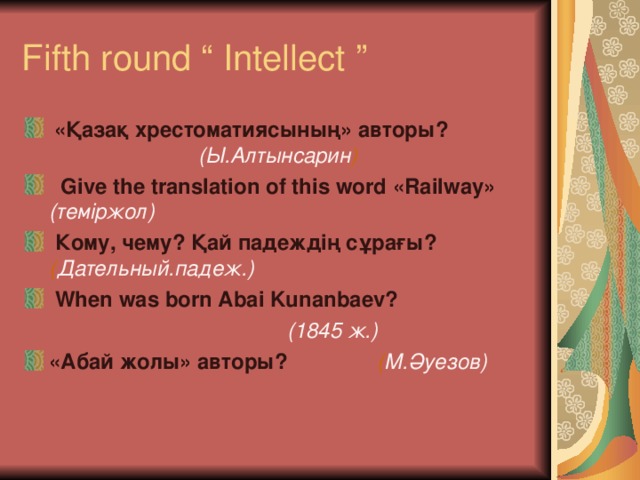 Fifth round “ Intellect ”  «Қазақ хрестоматиясының»  авторы?                                  (Ы.Алтынсарин )   Give the translation of this word «Railway»    (теміржол)   Кому, чему? Қай падеждің сұрағы?           ( Дательный . падеж .)   When was born Abai Kunanbaev?                 (1845 ж.)  «Абай жолы» авторы?                ( М.Әуезов) 