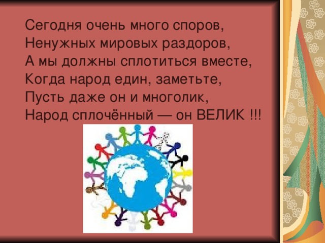  Сегодня очень много споров,  Ненужных мировых раздоров,  А мы должны сплотиться вместе,  Когда народ един, заметьте,  Пусть даже он и многолик,  Народ сплочённый — он ВЕЛИК !!! 