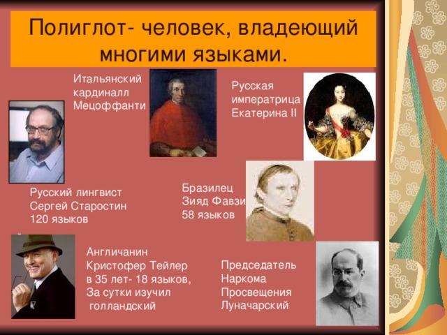 Полиглот- человек, владеющий многими языками. Итальянский кардиналл Мецоффанти Русская императрица Екатерина II - Бразилец Зияд Фавзи 58 языков Русский лингвист Сергей Старостин 120 языков Англичанин Кристофер Тейлер в 35 лет- 18 языков, За сутки изучил  голландский Председатель Наркома Просвещения Луначарский 
