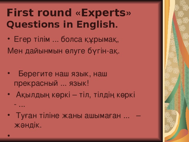 First round « Experts »  Questions in English . Егер тілім ... болса құрыма қ, Мен дайынмын өлуге бүгін-ақ.    Берегите наш язык, наш прекрасный ... язык!     Ақылдың көркі – тіл, тілдің көркі - ...       Туған тіліне жаны ашымаған ...   – жәндік.    