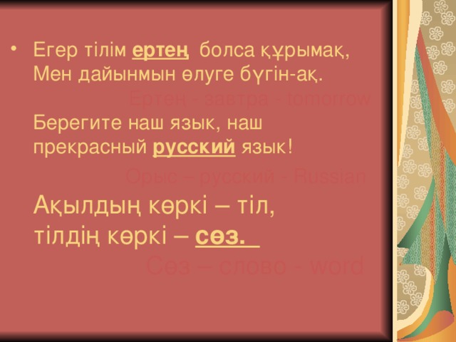 Егер тілім ертең болса құрымақ,  Мен дайынмын өлуге бүгін-ақ.          Ертең - завтра - tomorrow  Берегите наш язык, наш прекрасный русский язык!           Орыс – русский - Russian  Ақылдың көркі – тіл,  тілдің көркі – сөз.        Сөз – слово - word   