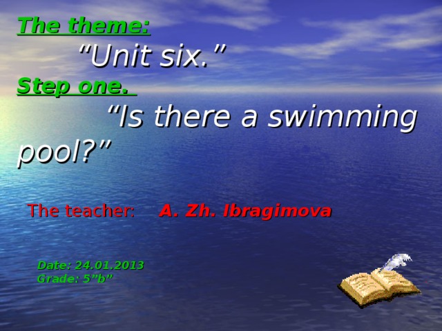 The theme:    “ Unit six.” Step one.  “ Is there a swimming pool?”    The teacher:  A.  Zh.  Ibragimova   Date: 24.01.2013  Grade: 5”b” 