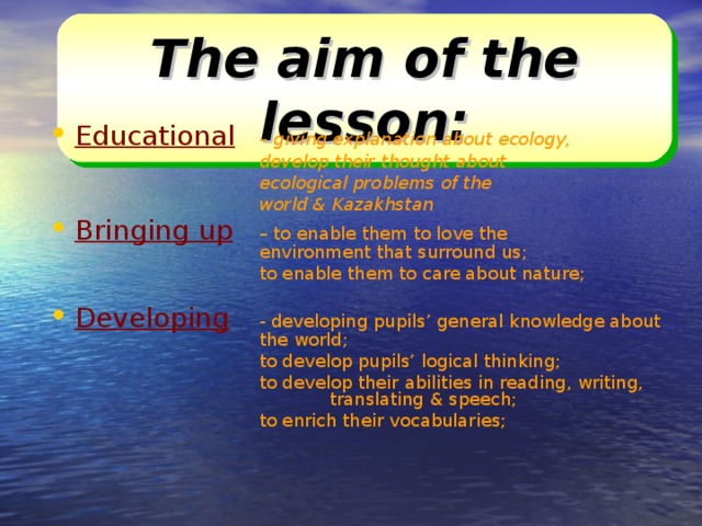 The aim of the lesson: Educational   – giving explanation about ecology,     develop their thought about     ecological problems of the     world & Kazakhstan Bringing up   – to enable them to love the      environment that surround us;     to enable them to care about nature; Developing   - developing pupils’ general knowledge about    the world;     to develop pupils’ logical thinking;     to develop their abilities in reading, writing,     translating & speech;     to enrich their vocabularies;    