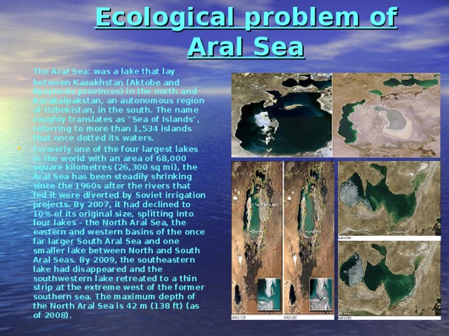  Ecological problem of Aral Sea     The Aral Sea: was a lake that lay between Kazakhstan (Aktobe and Kyzylorda provinces) in the north and Karakalpakstan, an autonomous region of Uzbekistan, in the south. The name roughly translates as 