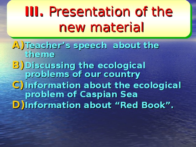 III. Presentation of the new material  Listening,  reading and speaking  Teacher’s speech about the theme Discussing the ecological problems of our country Information about the ecological problem of Caspian Sea Information about “Red Book”.    