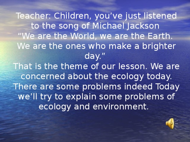 Teacher: Children, you’ve just listened to the song of Michael Jackson  “We are the World, we are the Earth.  We are the ones who make a brighter day.”  That is the theme of our lesson. We are concerned about the ecology today. There are some problems indeed Today we’ll try to explain some problems of ecology and environment. 