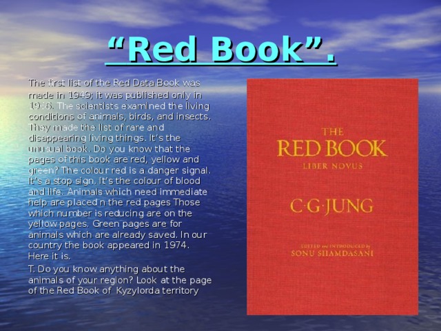 “ Red Book”.   The first list of the Red Data Book was made in 1949; it was published only in 1966. The scientists examined the living conditions of animals, birds, and insects. They made the list of rare and disappearing living things. It’s the unusual book. Do you know that the pages of this book are red, yellow and green? The colour red is a danger signal. It’s a stop sign. It’s the colour of blood and life. Animals which need immediate help are placed n the red pages Those which number is reducing are on the yellow pages. Green pages are for animals which are already saved. In our country the book appeared in 1974. Here it is.  T. Do you know anything about the animals of your region? Look at the page of the Red Book of Kyzylorda territory    
