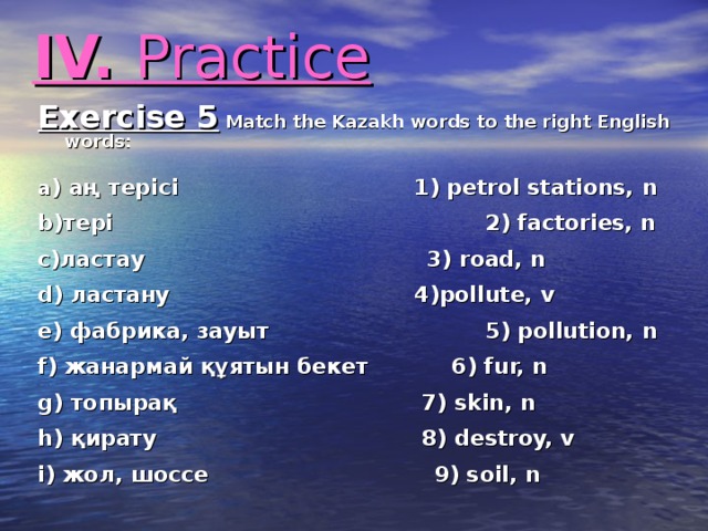 IV. Practice Exercise 5 Match the Kazakh words to the right English words:  a ) аң терісі      1) petrol stations, n  b)тері       2) factories, n  c)ластау     3) road, n  d) ластану      4) pollute, v  e) фабрика, зауыт     5) pollution, n  f) жанармай құятын бекет  6) fur, n  g) топырақ      7) skin, n  h) қирату      8) destroy, v  i) жол, шоссе    9) soil, n  