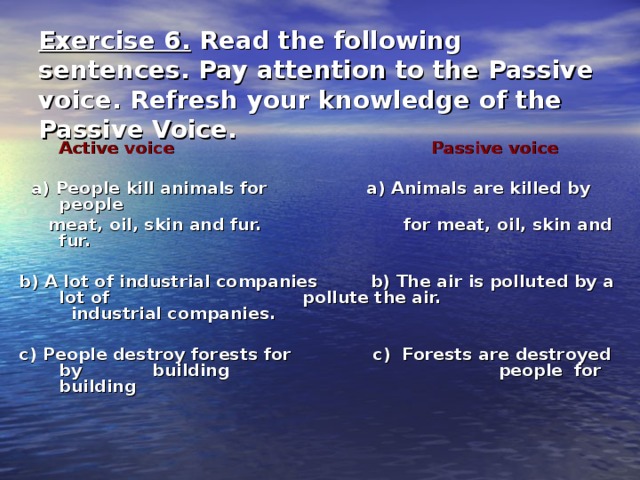 Exercise 6. Read the following sentences. Pay attention to the Passive voice. Refresh your knowledge of the Passive Voice.  Active voice Passive voice   a) People kill animals for a) Animals are killed by people  meat, oil, skin and fur.  for meat, oil, skin and fur.  b) A lot of industrial companies b) The air is polluted by a lot of pollute the air. industrial companies.  c) People destroy forests for c) Forests are destroyed by building people for building     