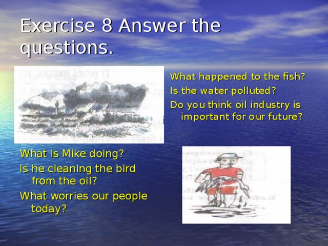 Exercise 8 Answer the questions. What happened to the fish? Is the water polluted? Do you think oil industry is important for our future? What is Mike doing? Is he cleaning the bird from the oil? What worries our people today? 