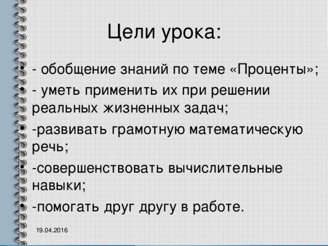 Цели урока: - обобщение знаний по теме «Проценты»; - уметь применить их при решении реальных жизненных задач; -развивать грамотную математическую речь; -совершенствовать вычислительные навыки; -помогать друг другу в работе.  19.04.2016 