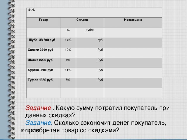 Ф.И. Товар Скидка   %  Шуба 38 500 руб 14% Сапоги 7800 руб Новая цена рубли 10% Шапка 2200 руб руб     Куртка 3200 руб Руб 8% Туфли 1850 руб 11%   Руб   Руб 5%     Руб         Задание . Какую сумму потратил покупатель при данных скидках?  Задание. Сколько сэкономит денег покупатель, приобретая товар со скидками?  19.04.2016 