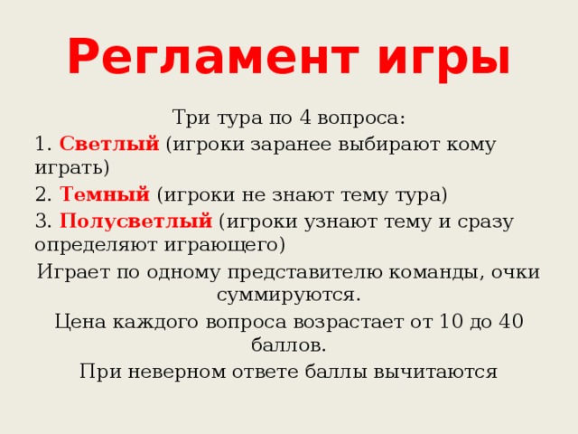 Регламент игры Три тура по 4 вопроса: 1. Светлый (игроки заранее выбирают кому играть) 2. Темный (игроки не знают тему тура) 3. Полусветлый (игроки узнают тему и сразу определяют играющего) Играет по одному представителю команды, очки суммируются. Цена каждого вопроса возрастает от 10 до 40 баллов. При неверном ответе баллы вычитаются 