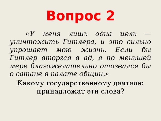 Вопрос 2  «У меня лишь одна цель — уничтожить Гитлера, и это сильно упрощает мою жизнь. Если бы Гитлер вторгся в ад, я по меньшей мере благожелательно отозвался бы о сатане в палате общин.» Какому государственному деятелю принадлежат эти слова? 