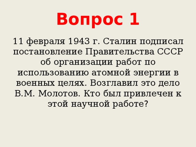 Вопрос 1 11 февраля 1943 г. Сталин подписал постановление Правительства СССР об организации работ по использованию атомной энергии в военных целях. Возглавил это дело В.М. Молотов. Кто был привлечен к этой научной работе ? 