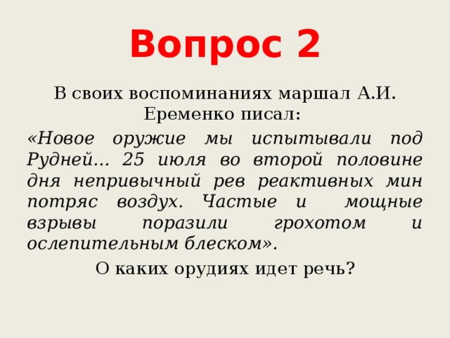 Вопрос 2 В своих воспоминаниях маршал А.И. Еременко писал: «Новое оружие мы испытывали под Рудней... 25 июля во второй половине дня непривычный рев реактивных мин потряс воздух. Частые и мощные взрывы поразили грохотом и ослепительным блеском». О каких орудиях идет речь? 