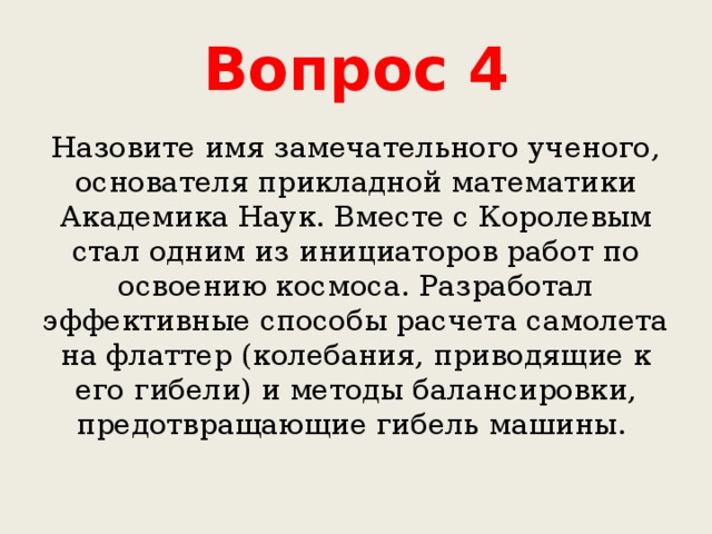 Вопрос 4 Назовите имя замечательного ученого, основателя прикладной математики Академика Наук. Вместе с Королевым стал одним из инициаторов работ по освоению космоса. Разработал эффективные способы расчета самолета на флаттер (колебания, приводящие к его гибели) и методы балансировки, предотвращающие гибель машины. 