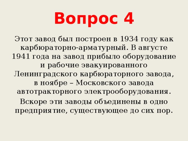 Вопрос 4 Этот завод был построен в 1934 году как карбюраторно-арматурный. В августе 1941 года на завод прибыло оборудование и рабочие эвакуированного Ленинградского карбюраторного завода, в ноябре – Московского завода автотракторного электрооборудования. Вскоре эти заводы объединены в одно предприятие, существующее до сих пор. 