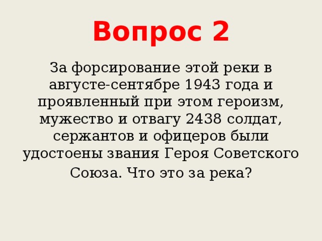 Вопрос 2 За форсирование этой реки в августе-сентябре 1943 года и проявленный при этом героизм, мужество и отвагу 2438 солдат, сержантов и офицеров были удостоены звания Героя Советского Союза. Что это за река? 