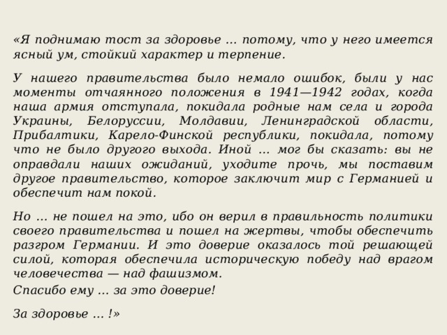  «Я поднимаю тост за здоровье … потому, что у него имеется ясный ум, стойкий характер и терпение.  У нашего правительства было немало ошибок, были у нас моменты отчаянного положения в 1941—1942 годах, когда наша армия отступала, покидала родные нам села и города Украины, Белоруссии, Молдавии, Ленинградской области, Прибалтики, Карело-Финской республики, покидала, потому что не было другого выхода. Иной … мог бы сказать: вы не оправдали наших ожиданий, уходите прочь, мы поставим другое правительство, которое заключит мир с Германией и обеспечит нам покой.  Но … не пошел на это, ибо он верил в правильность политики своего правительства и пошел на жертвы, чтобы обеспечить разгром Германии. И это доверие оказалось той решающей силой, которая обеспечила историческую победу над врагом человечества — над фашизмом. Спасибо ему … за это доверие!  За здоровье … !» 