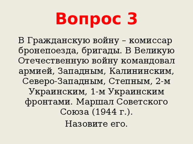 Вопрос 3 В Гражданскую войну – комиссар бронепоезда, бригады. В Великую Отечественную войну командовал армией, Западным, Калининским, Северо-Западным, Степным, 2-м Украинским, 1-м Украинским фронтами. Маршал Советского Союза (1944 г.). Назовите его. 