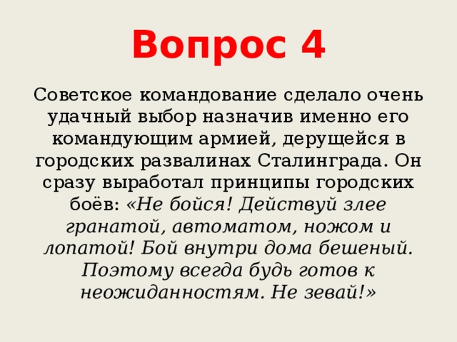 Вопрос 4 Советское командование сделало очень удачный выбор назначив именно его командующим армией, дерущейся в городских развалинах Сталинграда. Он сразу выработал принципы городских боёв: «Не бойся! Действуй злее гранатой, автоматом, ножом и лопатой! Бой внутри дома бешеный. Поэтому всегда будь готов к неожиданностям. Не зевай!» 