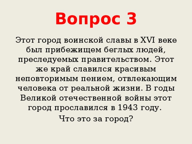 Вопрос 3 Этот город воинской славы в XVI веке был прибежищем беглых людей, преследуемых правительством. Этот же край славился красивым неповторимым пением, отвлекающим человека от реальной жизни. В годы Великой отечественной войны этот город прославился в 1943 году. Что это за город? 