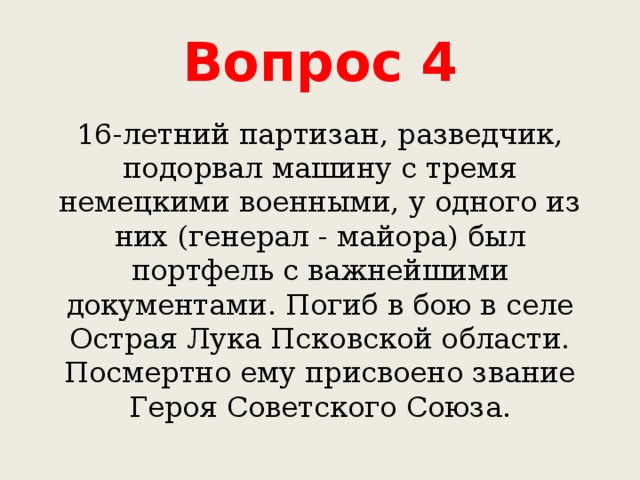 Вопрос 4 16-летний партизан, разведчик, подорвал машину с тремя немецкими военными, у одного из них (генерал - майора) был портфель с важнейшими документами. Погиб в бою в селе Острая Лука Псковской области. Посмертно ему присвоено звание Героя Советского Союза. 