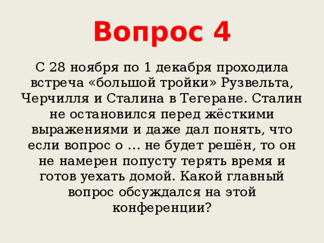 Вопрос 4 С 28 ноября по 1 декабря проходила встреча «большой тройки» Рузвельта, Черчилля и Сталина в Тегеране. Сталин не остановился перед жёсткими выражениями и даже дал понять, что если вопрос о … не будет решён, то он не намерен попусту терять время и готов уехать домой. Какой главный вопрос обсуждался на этой конференции? 