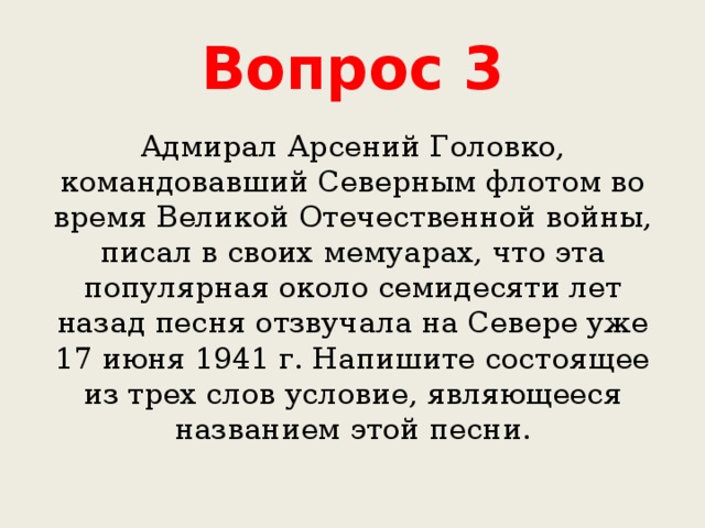 Вопрос 3 Адмирал Арсений Головко, командовавший Северным флотом во время Великой Отечественной войны, писал в своих мемуарах, что эта популярная около семидесяти лет назад песня отзвучала на Севере уже 17 июня 1941 г. Напишите состоящее из трех слов условие, являющееся названием этой песни. 