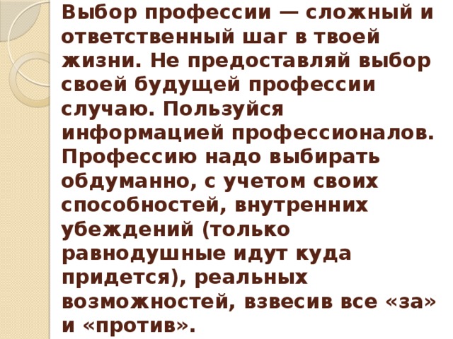 Выбор профессии — сложный и ответственный шаг в твоей жизни. Не предоставляй выбор своей будущей профессии случаю. Пользуйся информацией профессионалов. Профессию надо выбирать обдуманно, с учетом своих способностей, внутренних убеждений (только равнодушные идут куда придется), реальных возможностей, взвесив все «за» и «против». 