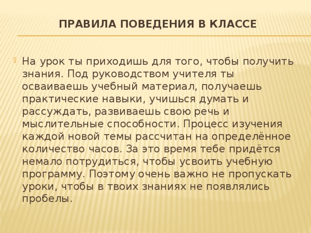 Правила поведения в классе   На урок ты приходишь для того, чтобы получить знания. Под руководством учителя ты осваиваешь учебный материал, получаешь практические навыки, учишься думать и рассуждать, развиваешь свою речь и мыслительные способности. Процесс изучения каждой новой темы рассчитан на определённое количество часов. За это время тебе придётся немало потрудиться, чтобы усвоить учебную программу. Поэтому очень важно не пропускать уроки, чтобы в твоих знаниях не появлялись пробелы. 