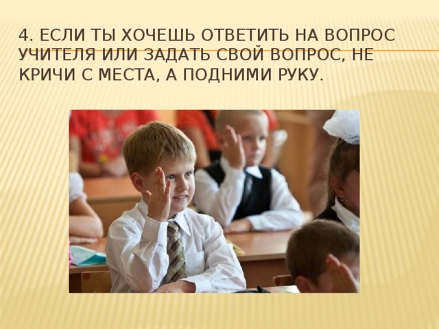 4. Если ты хочешь ответить на вопрос учителя или задать свой вопрос, не кричи с места, а подними руку. 