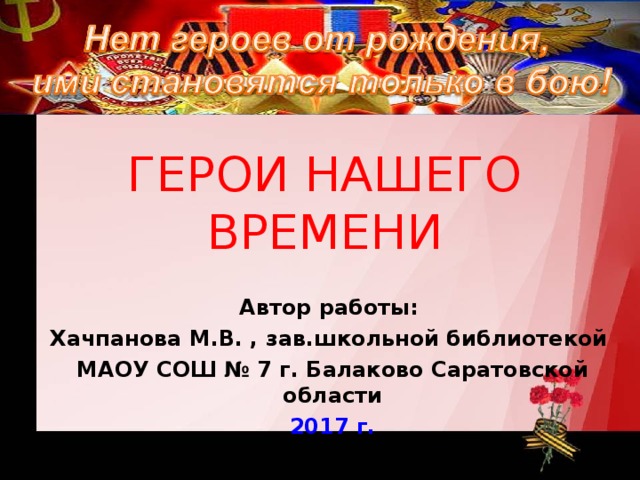 ГЕРОИ НАШЕГО ВРЕМЕНИ Автор работы: Хачпанова М.В. , зав.школьной библиотекой МАОУ СОШ № 7 г. Балаково Саратовской области 2017 г.  