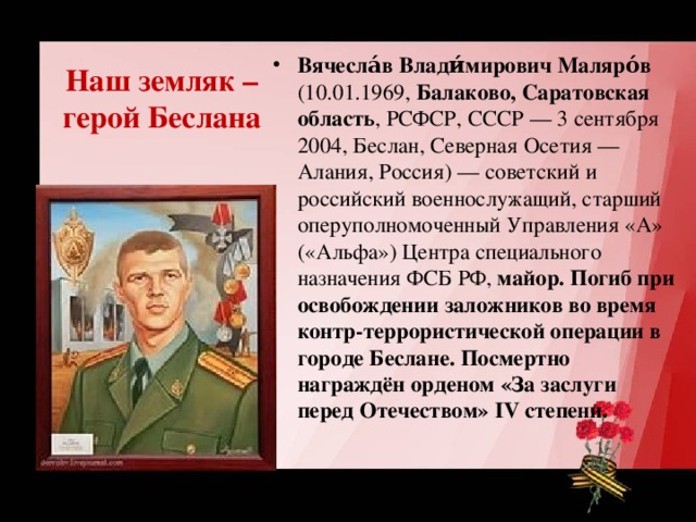 Наш земляк – герой Беслана Вячесла́в Влади́мирович Маляро́в (10.01.1969, Балаково, Саратовская область , РСФСР, СССР — 3 сентября 2004, Беслан, Северная Осетия — Алания, Россия) — советский и российский военнослужащий, старший оперуполномоченный Управления «А» («Альфа») Центра специального назначения ФСБ РФ, майор. Погиб при освобождении заложников во время контр-террористической операции в городе Беслане. Посмертно награждён орденом «За заслуги перед Отечеством» IV степени. 