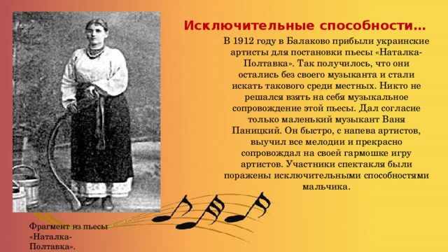 Исключительные способности…  В 1912 году в Балаково прибыли украинские артисты для постановки пьесы «Наталка-Полтавка». Так получилось, что они остались без своего музыканта и стали искать такового среди местных. Никто не решался взять на себя музыкальное сопровождение этой пьесы. Дал согласие только маленький музыкант Ваня Паницкий. Он быстро, с напева артистов, выучил все мелодии и прекрасно сопровождал на своей гармошке игру артистов. Участники спектакля были поражены исключительными способностями мальчика. Фрагмент из пьесы «Наталка-Полтавка». 