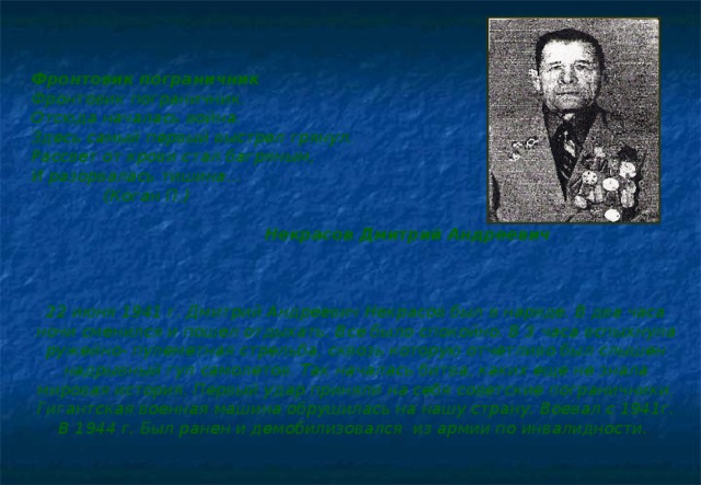 Фронтовик пограничник Фронтовик пограничник. Отсюда началась война. Здесь самый первый выстрел грянул. Рассвет от крови стал багряным, И разорвалась тишина…  (Коган П.)    Некрасов Дмитрий Андреевич    22 июня 1941 г. Дмитрий Андреевич Некрасов был в наряде. В два часа ночи сменился и пошел отдыхать. Все было спокойно. В 3 часа вспыхнула ружейно- пулеметная стрельба, сквозь которую отчетливо был слышен надрывный гул самолетов. Так началась битва, каких еще не знала мировая история. Первый удар приняли на себя советские пограничники. Гигантская военная машина обрушилась на нашу страну. Воевал с 1941г. В 1944 г. Был ранен и демобилизовался из армии по инвалидности.