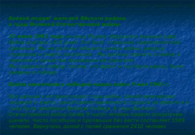 Боевой подвиг жителей Яйского района в годы Великой Отечественной войны  22 июня 1941 года на нашу Родину обрушился мощный удар. Война длилась 1418 дней. Это было  страшное, кровопролитное сражение. Мы не должны забывать ужасы войны, разруху, страдание и смерть миллионов.  Мы должны помнить о войне, о героизме и мужестве прошедших ее дорогами. Мы одержали победу потому, что фронт и тыл были едины, были уверены в победе.  Война закончилась победой наших войск 9 мая 1945 г.  Все дальше в историю уходят годы войны. Ценой величайших лишений и жертв, ценой самоотверженного подвига на фронте и в тылу была завоёвана Великая Победа. В годы Великой Отечественной войны более 9 тысяч человек надели солдатские шинели. Число погибших и пропавших без вести составляет 5589 человек. Вернулись домой с полей сражения 2410 человек