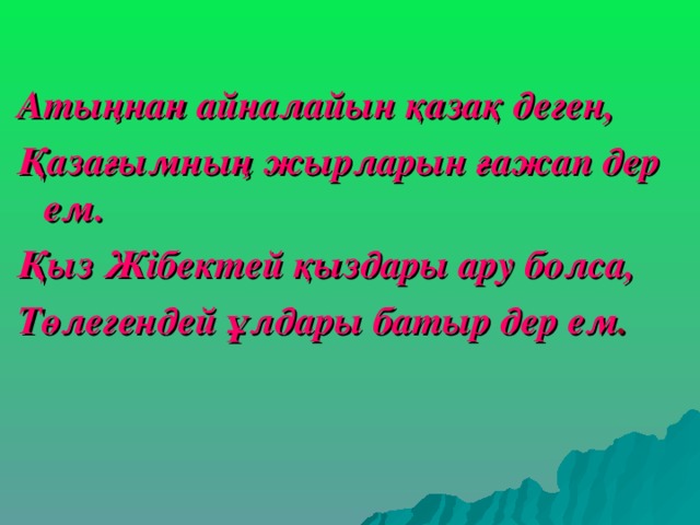 Атыңнан айналайын қазақ деген, Қазағымның жырларын ғажап дер ем. Қыз Жібектей қыздары ару болса, Төлегендей ұлдары батыр дер ем . 