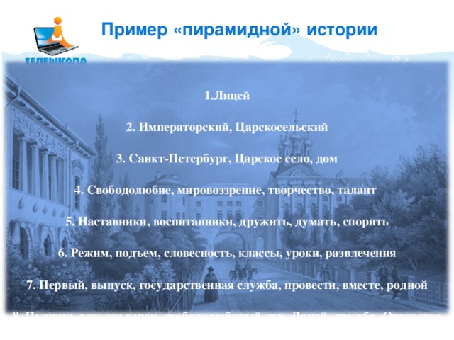 Пример «пирамидной» истории Лицей   Императорский, Царскосельский   Санкт-Петербург, Царское село, дом   Свободолюбие, мировоззрение, творчество, талант   Наставники, воспитанники, дружить, думать, спорить   Режим, подъем, словесность, классы, уроки, развлечения   Первый, выпуск, государственная служба, провести, вместе, родной   Пушкин, остался верен, свободолюбивый дух, Лицей, дружба, Отечество 