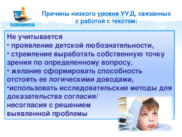 Причины низкого уровня УУД, связанных с работой с текстом: репродуктивные характеристики мышления редки проблемные ситуации не применяются интерактивные технологии (диалоговые, игровые, задачные, проблемные) учебный материал - сумма фактов воспроизводится общепринятые Не учитывается подходы к трактовке проблем, литературных героев  проявление детской любознательности,  стремление выработать собственную точку зрения по определенному вопросу,  желание сформировать способность отстоять ее логическими доводами, использовать исследовательские методы для доказательства согласия/ несогласия с решением выявленной проблемы 