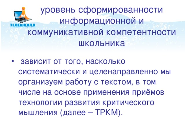 уровень сформированности информационной и коммуникативной компетентности школьника  зависит от того, насколько систематически и целенаправленно мы организуем работу с текстом, в том числе на основе применения приёмов технологии развития критического мышления (далее – ТРКМ).   