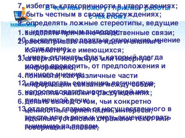 В чем нам помогут приемы работы с текстом? 7. избегать категоричности в утверждениях; 8. быть честным в своих рассуждениях; 9. определять ложные стереотипы, ведущие к неправильным выводам; 10. выявлять предвзятые отношение, мнение и суждение; 11.уметь отличать факт, который всегда можно проверить, от предположения и личного мнения; 12. подвергать сомнению логическую непоследовательность устной или письменной речи; 13.отделять главное от несущественного в тексте или в речи и уметь акцентировать внимание на первом. выделять причинно-следственные связи; рассматривать новые идеи и знания в контексте уже имеющихся; отвергать ненужную или неверную информацию; понимать, как различные части информации связаны между собой; выделять ошибки в рассуждениях; делать вывод о том, чьи конкретно ценностные ориентации, интересы, идейные установки отражают текст или говорящий человек; Мы еще не раз будем возвращаться к этой странице в процессе обсуждения эффективности того или иного приема работы с текстом.  