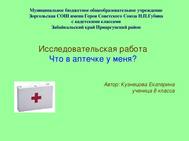 Муниципальное бюджетное общеобразовательное учреждение  Зоргольская СОШ имени Героя Советского Союза Н.П.Губина  с кадетскими классами  Забайкальский край Приаргунский район   Исследовательская работа Что в аптечке у меня? Автор: Кузнецова Екатерина ученица 8 класса