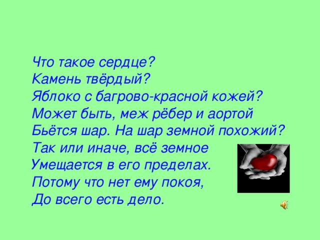 Что такое сердце?  Камень твёрдый?  Яблоко с багрово-красной кожей?  Может быть, меж рёбер и аортой  Бьётся шар. На шар земной похожий?  Так или иначе, всё земное  Умещается в его пределах.  Потому что нет ему покоя,  До всего есть дело.